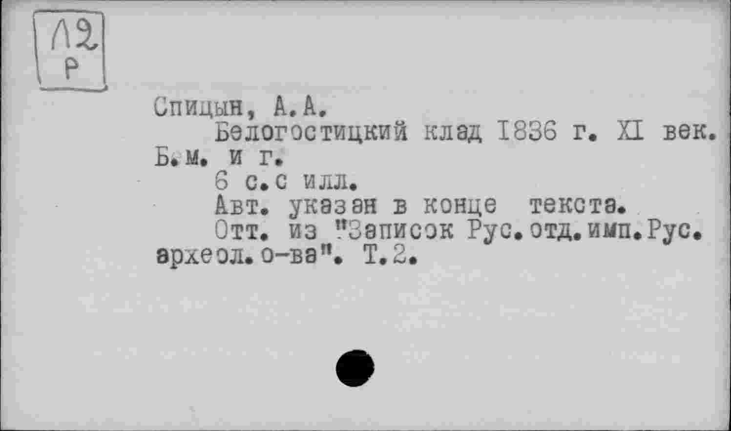 ﻿Спицын, АЛ.
Белогостицкий клад 1836 г. XI век. Б.м. и г.
6 С. С ИЛЛ.
Авт. указан в конце текста.
Отт. из "Записок Рус.отд.имп.Рус. эрхеол.о-ва". Т.2.